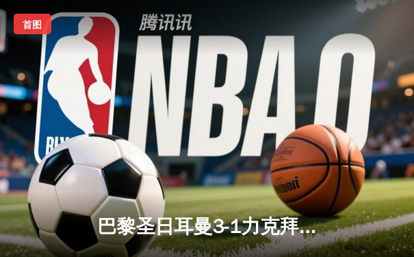 巴黎圣日耳曼3-1力克拜仁慕尼黑，姆巴佩梅开二度主导欧冠焦点战